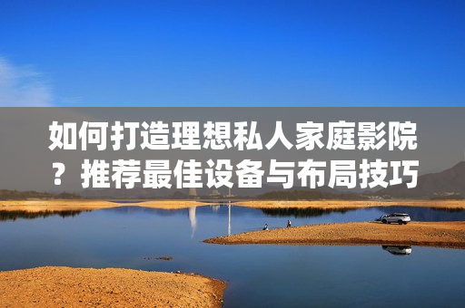 如何打造理想私人家庭影院？推荐最佳设备与布局技巧