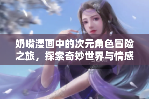 奶嘴漫画中的次元角色冒险之旅，探索奇妙世界与情感交织