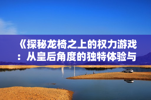 《探秘龙椅之上的权力游戏：从皇后角度的独特体验与反思》