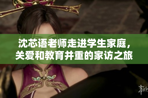 沈芯语老师走进学生家庭，关爱和教育并重的家访之旅