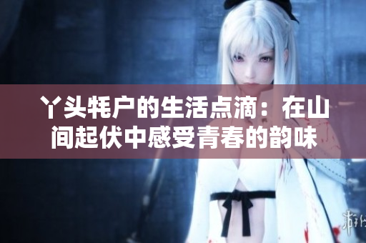 丫头牦户的生活点滴：在山间起伏中感受青春的韵味