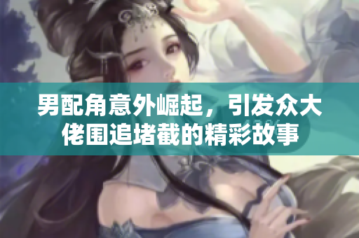 男配角意外崛起，引发众大佬围追堵截的精彩故事