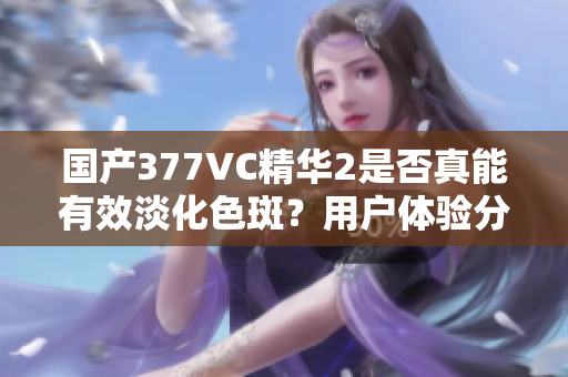 国产377VC精华2是否真能有效淡化色斑？用户体验分析
