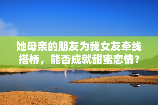 她母亲的朋友为我女友牵线搭桥，能否成就甜蜜恋情？