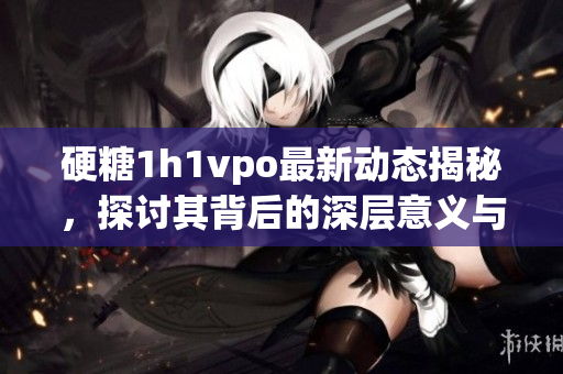 硬糖1h1vpo最新动态揭秘，探讨其背后的深层意义与影响