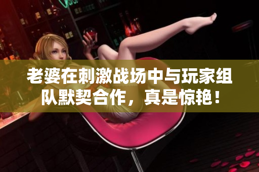 老婆在刺激战场中与玩家组队默契合作，真是惊艳！