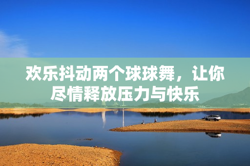 欢乐抖动两个球球舞，让你尽情释放压力与快乐