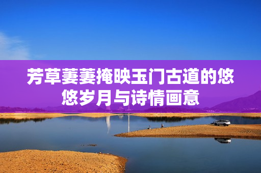 芳草萋萋掩映玉门古道的悠悠岁月与诗情画意