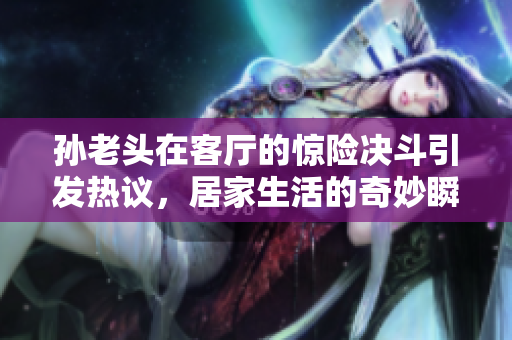 孙老头在客厅的惊险决斗引发热议，居家生活的奇妙瞬间