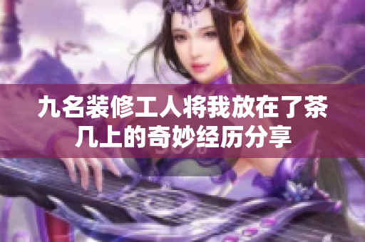 九名装修工人将我放在了茶几上的奇妙经历分享