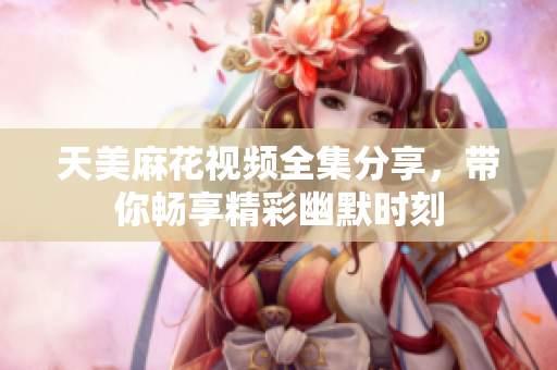 天美麻花视频全集分享，带你畅享精彩幽默时刻