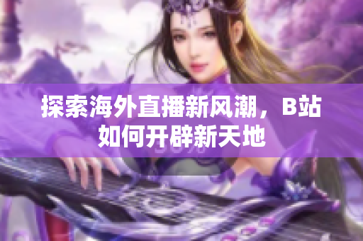 探索海外直播新风潮，B站如何开辟新天地
