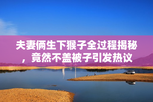 夫妻俩生下猴子全过程揭秘，竟然不盖被子引发热议