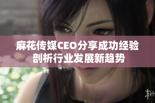 麻花传媒CEO分享成功经验 剖析行业发展新趋势