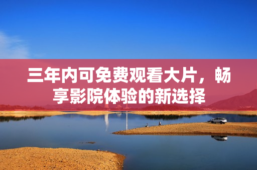 三年内可免费观看大片，畅享影院体验的新选择