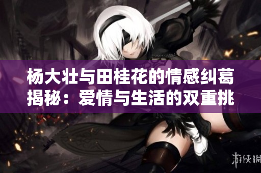 杨大壮与田桂花的情感纠葛揭秘：爱情与生活的双重挑战