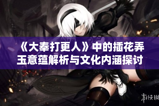 《大奉打更人》中的插花弄玉意蕴解析与文化内涵探讨