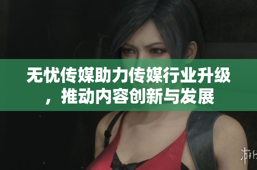无忧传媒助力传媒行业升级，推动内容创新与发展