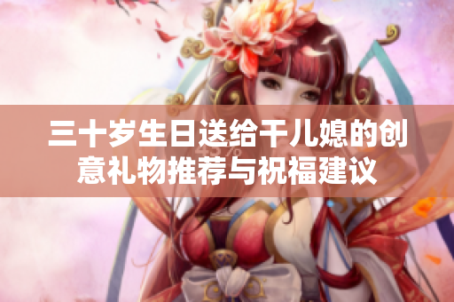 三十岁生日送给干儿媳的创意礼物推荐与祝福建议