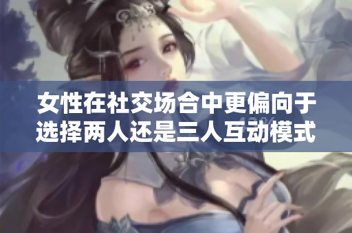 女性在社交场合中更偏向于选择两人还是三人互动模式探讨