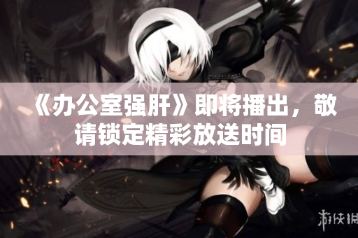 《办公室强肝》即将播出，敬请锁定精彩放送时间
