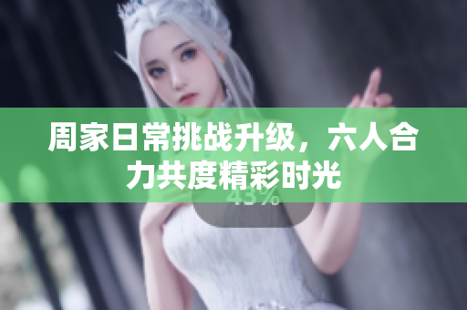 周家日常挑战升级，六人合力共度精彩时光
