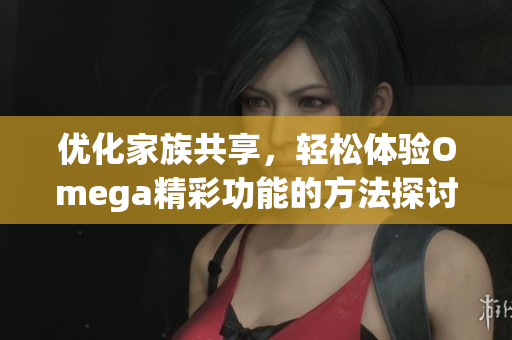 优化家族共享，轻松体验Omega精彩功能的方法探讨