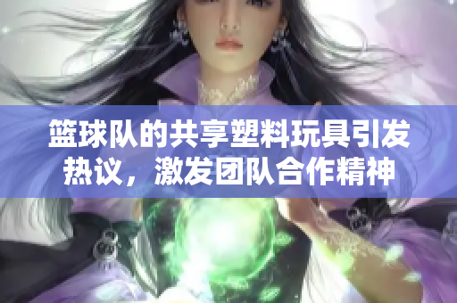 篮球队的共享塑料玩具引发热议，激发团队合作精神