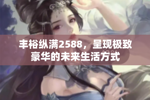 丰裕纵满2588，呈现极致豪华的未来生活方式