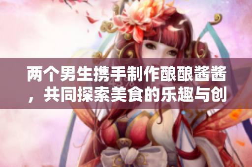 两个男生携手制作酿酿酱酱，共同探索美食的乐趣与创意