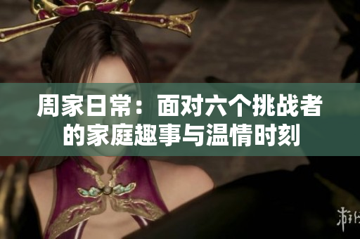 周家日常：面对六个挑战者的家庭趣事与温情时刻