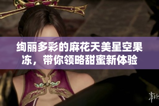 绚丽多彩的麻花天美星空果冻，带你领略甜蜜新体验