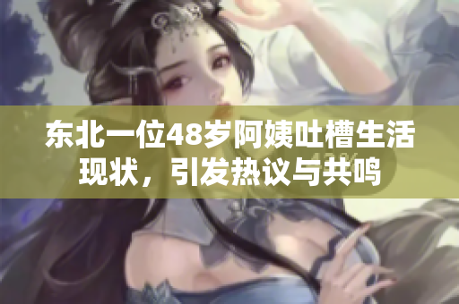 东北一位48岁阿姨吐槽生活现状，引发热议与共鸣