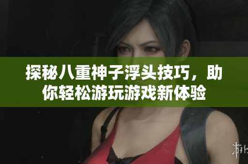 探秘八重神子浮头技巧，助你轻松游玩游戏新体验