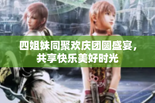 四姐妹同聚欢庆团圆盛宴，共享快乐美好时光