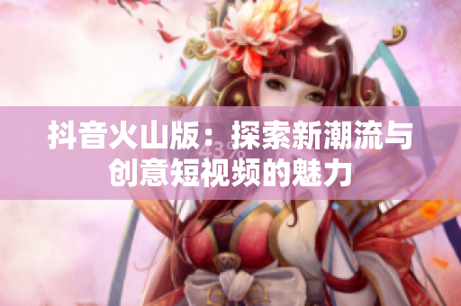 抖音火山版：探索新潮流与创意短视频的魅力