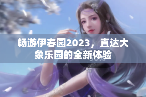 畅游伊春园2023，直达大象乐园的全新体验