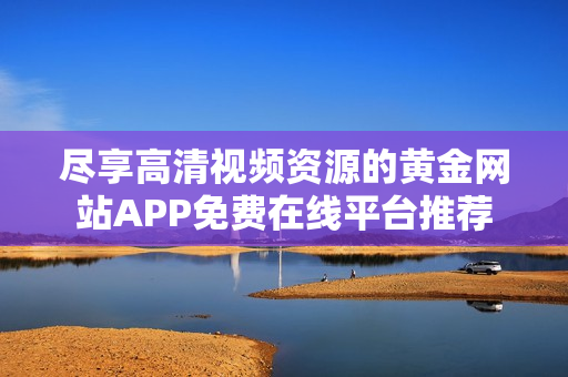 尽享高清视频资源的黄金网站APP免费在线平台推荐