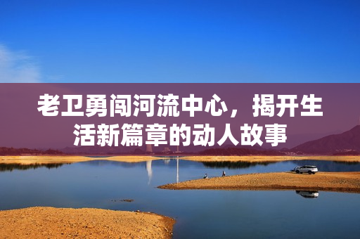 老卫勇闯河流中心，揭开生活新篇章的动人故事