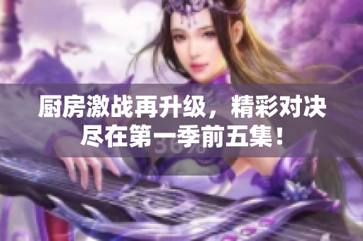 厨房激战再升级，精彩对决尽在第一季前五集！
