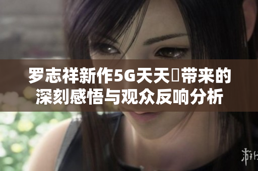 罗志祥新作5G天天奭带来的深刻感悟与观众反响分析