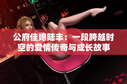 公府佳媳陆丰：一段跨越时空的爱情传奇与成长故事