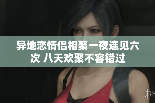 异地恋情侣相聚一夜连见六次 八天欢聚不容错过