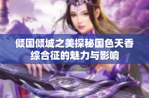 倾国倾城之美探秘国色天香综合征的魅力与影响
