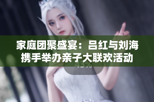 家庭团聚盛宴：吕红与刘海携手举办亲子大联欢活动