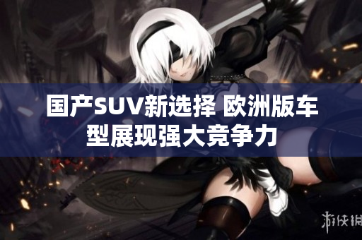 国产SUV新选择 欧洲版车型展现强大竞争力