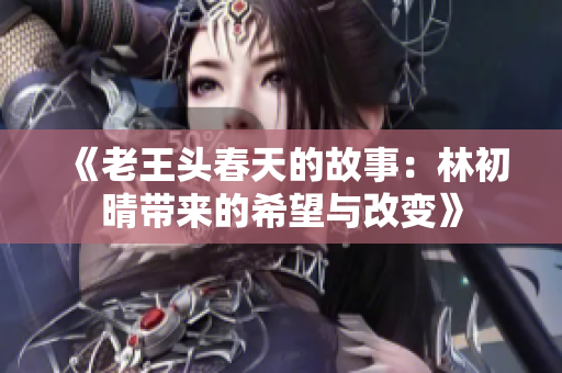 《老王头春天的故事：林初晴带来的希望与改变》