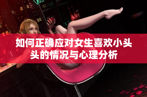 如何正确应对女生喜欢小头头的情况与心理分析