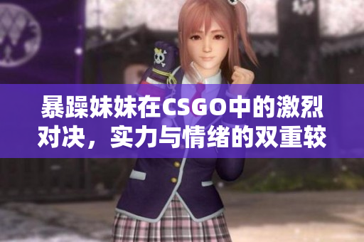 暴躁妹妹在CSGO中的激烈对决，实力与情绪的双重较量