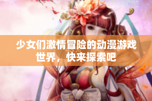 少女们激情冒险的动漫游戏世界，快来探索吧